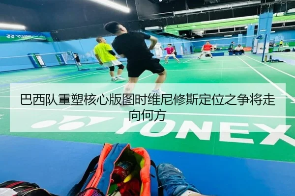 巴西队重塑核心版图时维尼修斯定位之争将走向何方