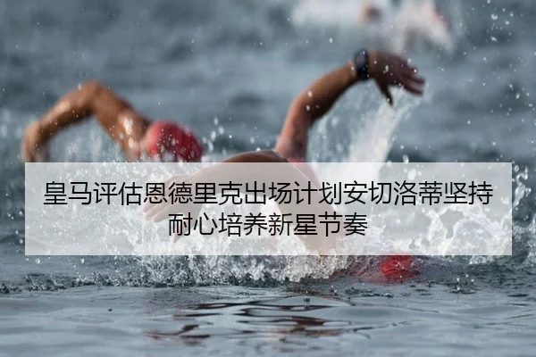 皇马评估恩德里克出场计划安切洛蒂坚持耐心培养新星节奏