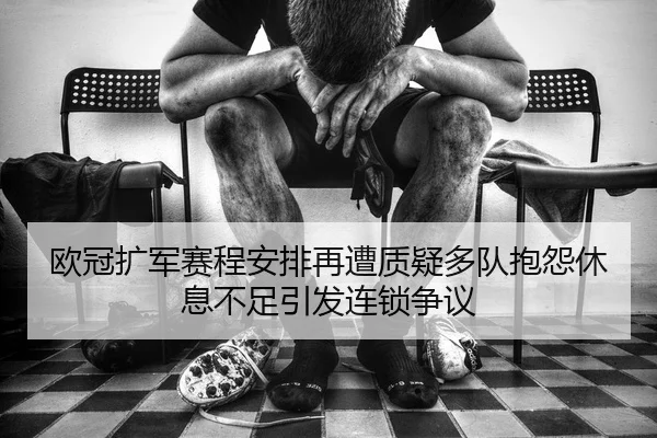 欧冠扩军赛程安排再遭质疑多队抱怨休息不足引发连锁争议